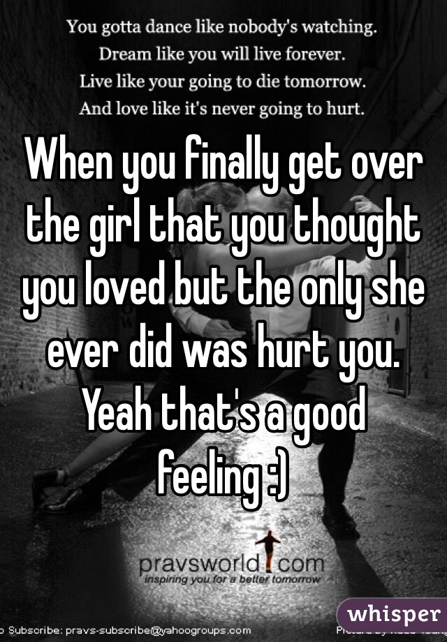 When you finally get over the girl that you thought you loved but the only she ever did was hurt you. Yeah that's a good feeling :)