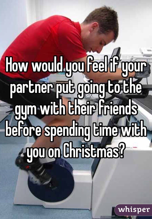 How would you feel if your partner put going to the gym with their friends before spending time with you on Christmas?