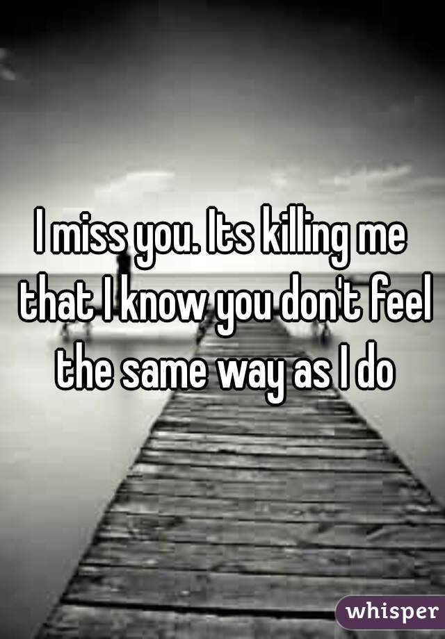 I miss you. Its killing me that I know you don't feel the same way as I do