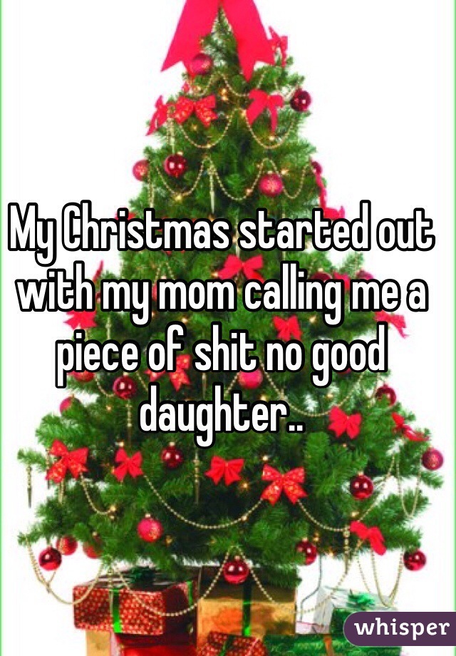 My Christmas started out with my mom calling me a piece of shit no good daughter..