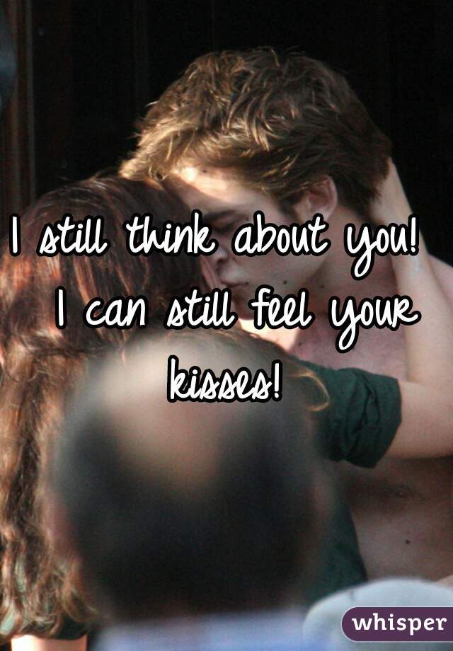 I still think about you!  I can still feel your kisses! 