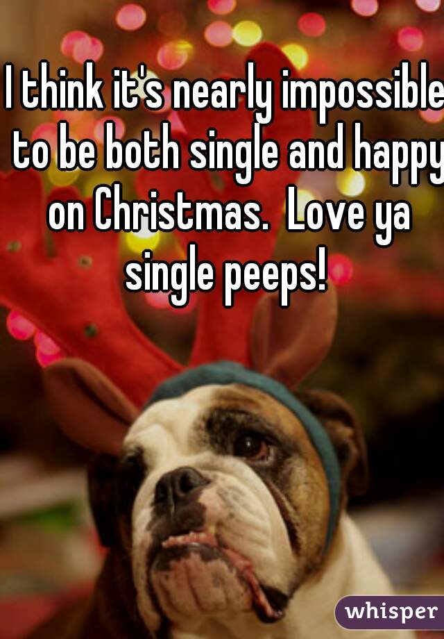 I think it's nearly impossible to be both single and happy on Christmas.  Love ya single peeps! 