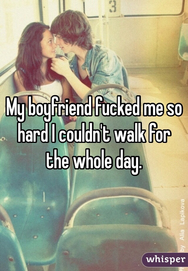 My boyfriend fucked me so hard I couldn't walk for the whole day.