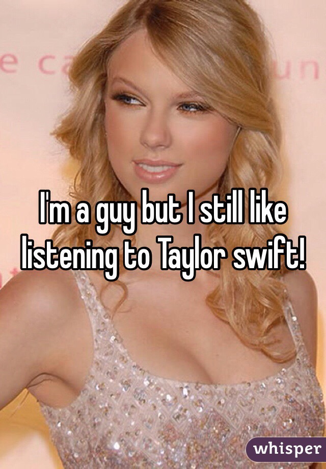 I'm a guy but I still like 
listening to Taylor swift!