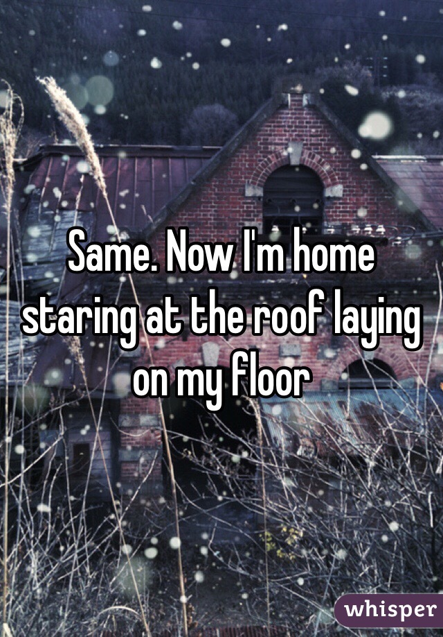 Same. Now I'm home staring at the roof laying on my floor