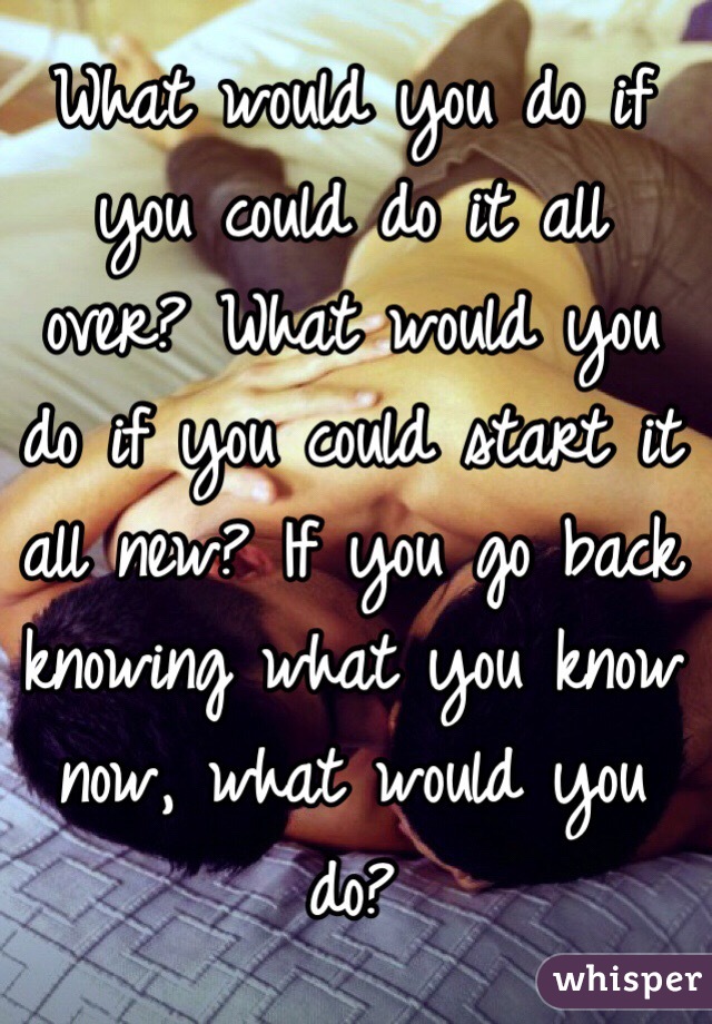 What would you do if you could do it all over? What would you do if you could start it all new? If you go back knowing what you know now, what would you do?