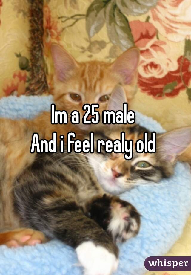 Im a 25 male 
And i feel realy old 