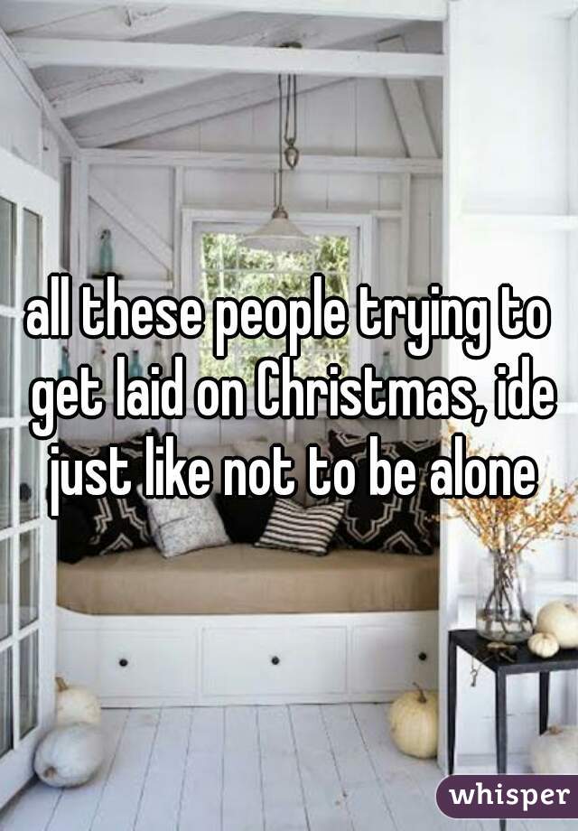 all these people trying to get laid on Christmas, ide just like not to be alone