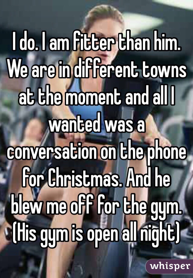 I do. I am fitter than him. We are in different towns at the moment and all I wanted was a conversation on the phone for Christmas. And he blew me off for the gym. (His gym is open all night)