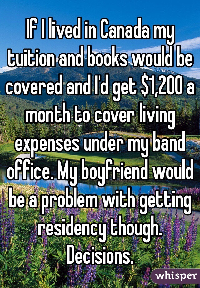 If I lived in Canada my tuition and books would be covered and I'd get $1,200 a month to cover living expenses under my band office. My boyfriend would be a problem with getting residency though. Decisions. 