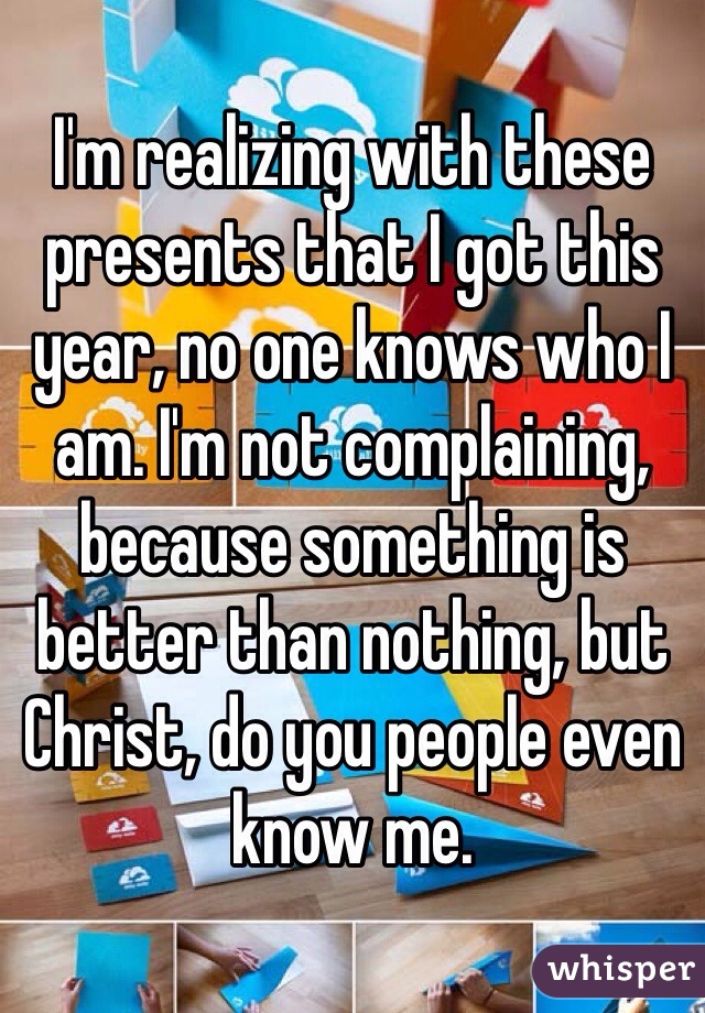 I'm realizing with these presents that I got this year, no one knows who I am. I'm not complaining, because something is better than nothing, but Christ, do you people even know me.