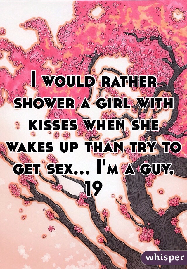 I would rather shower a girl with kisses when she wakes up than try to get sex... I'm a guy. 19