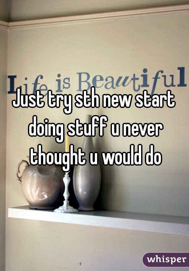 Just try sth new start doing stuff u never thought u would do