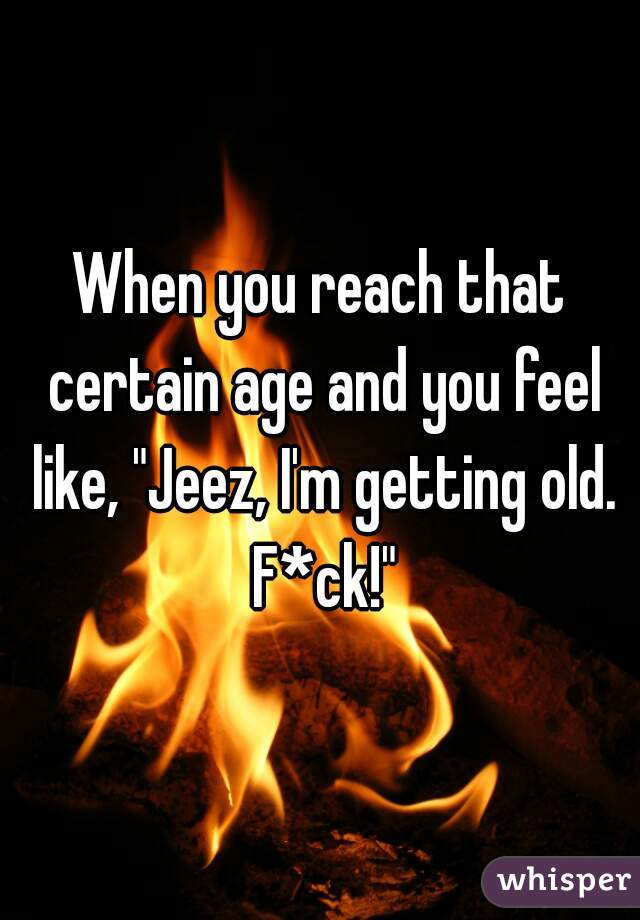 When you reach that certain age and you feel like, "Jeez, I'm getting old. F*ck!"