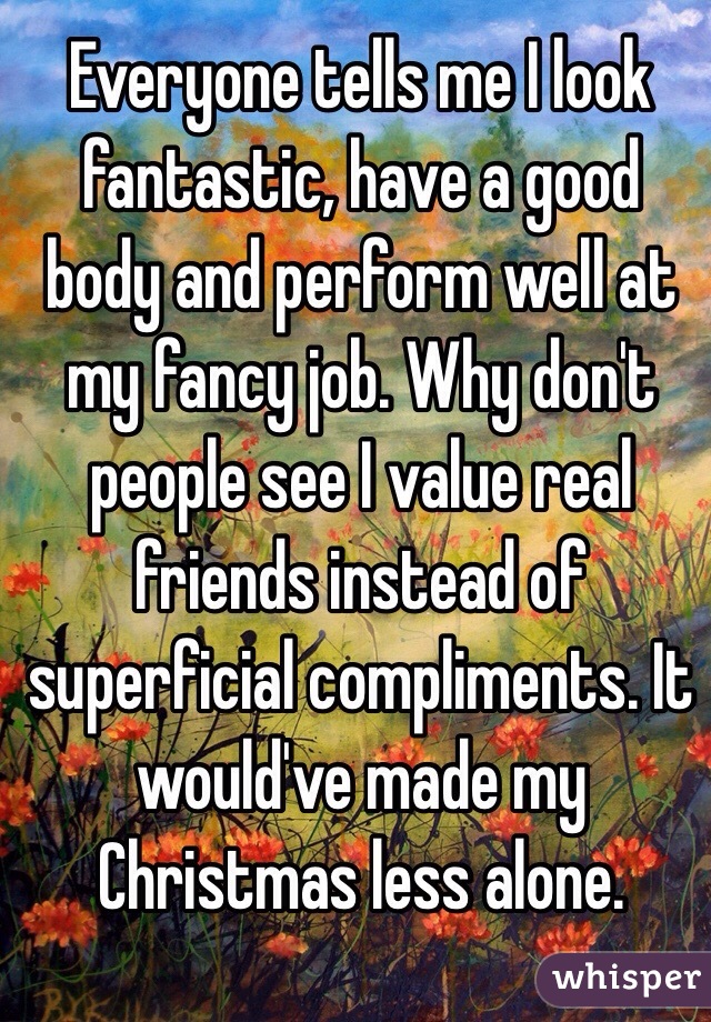 Everyone tells me I look fantastic, have a good body and perform well at my fancy job. Why don't people see I value real friends instead of superficial compliments. It would've made my Christmas less alone. 