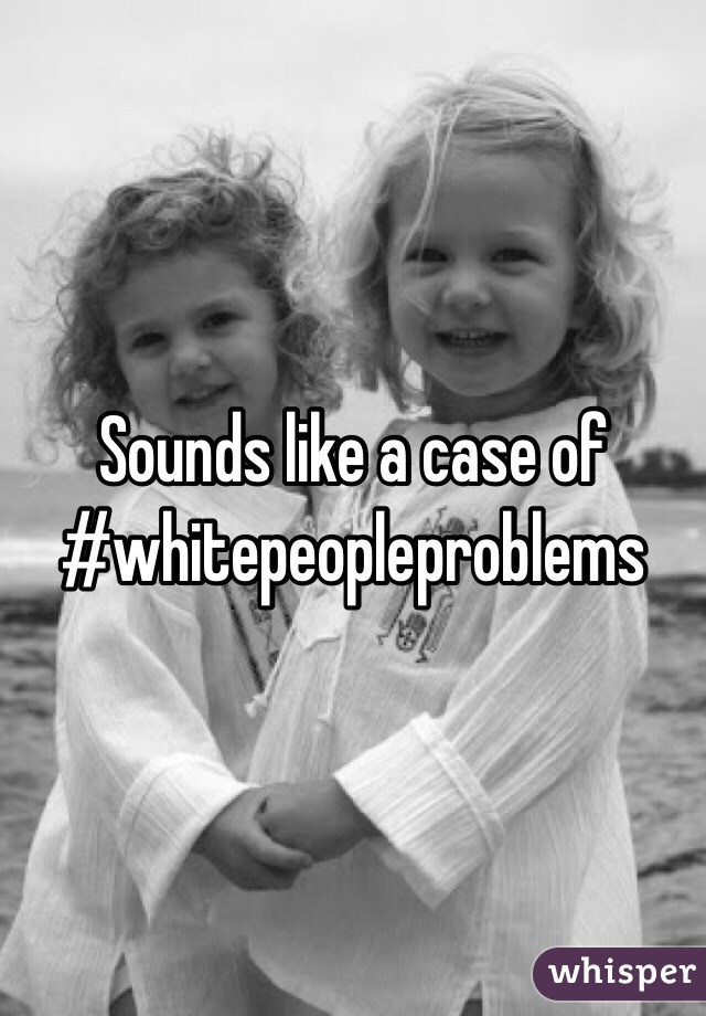 Sounds like a case of #whitepeopleproblems