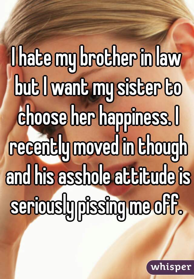 I hate my brother in law but I want my sister to choose her happiness. I recently moved in though and his asshole attitude is seriously pissing me off. 