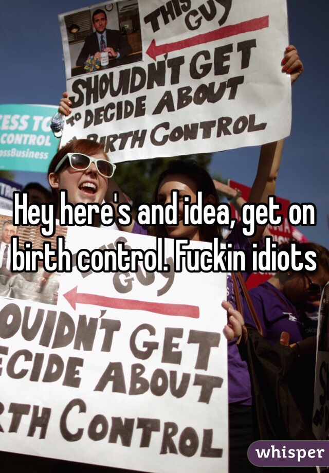 Hey here's and idea, get on birth control. Fuckin idiots