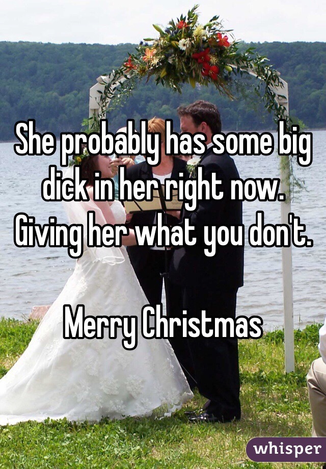 She probably has some big dick in her right now. Giving her what you don't. 

Merry Christmas 