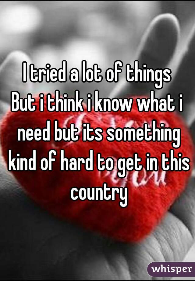 I tried a lot of things
But i think i know what i need but its something kind of hard to get in this country