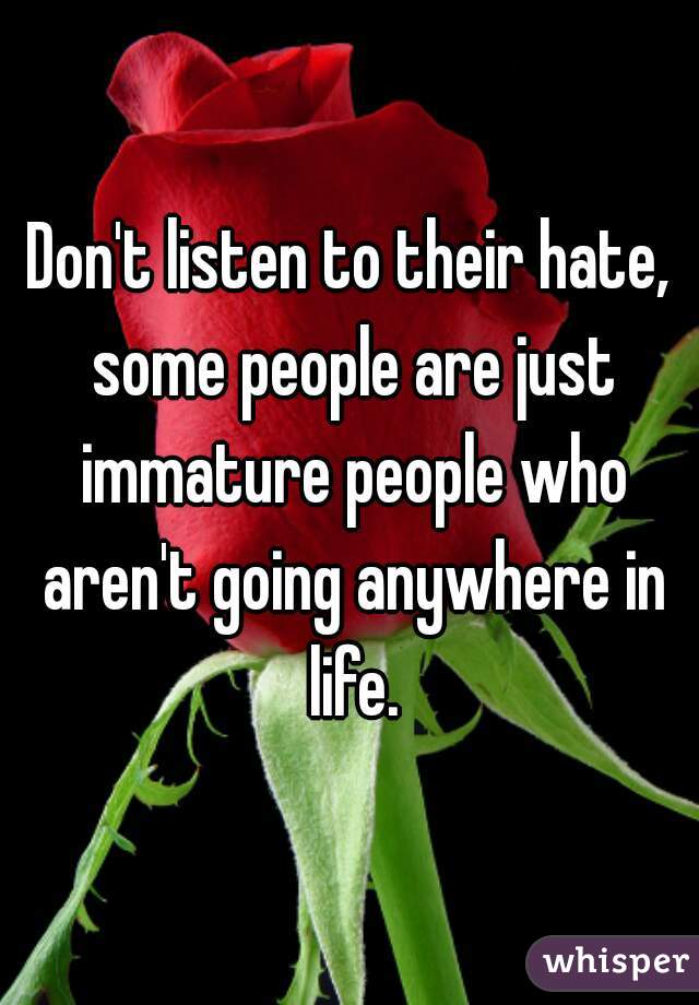 Don't listen to their hate, some people are just immature people who aren't going anywhere in life.