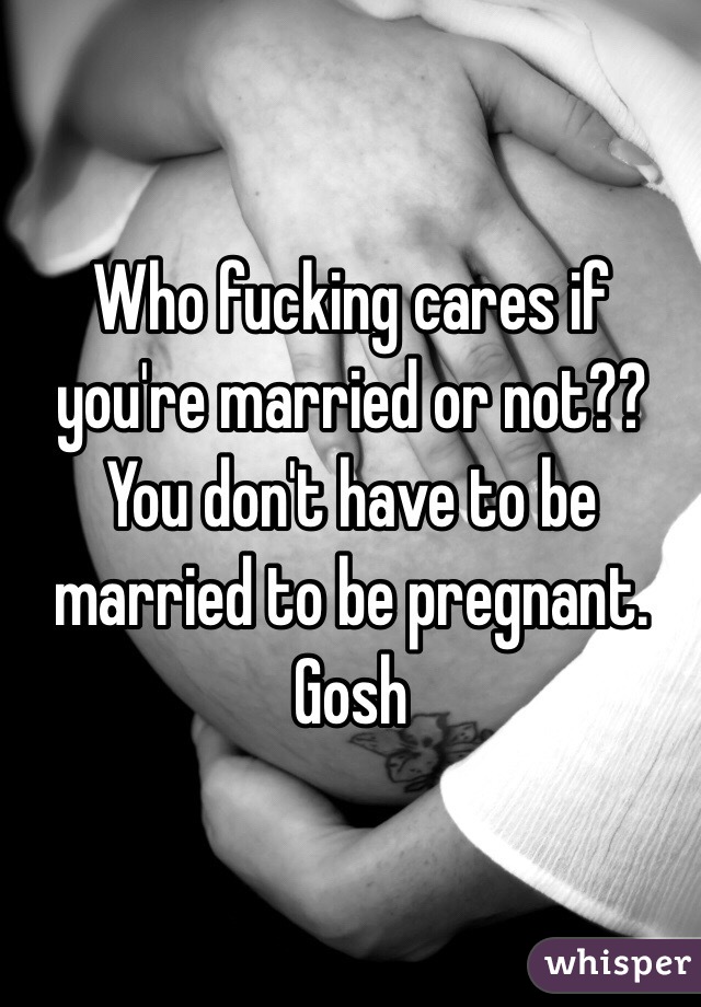 Who fucking cares if you're married or not?? You don't have to be married to be pregnant. Gosh