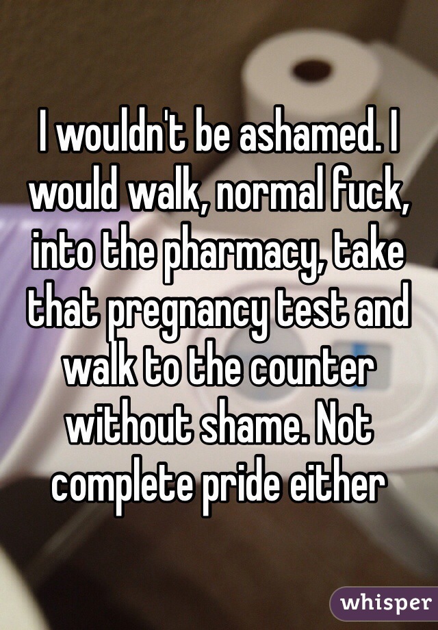 I wouldn't be ashamed. I would walk, normal fuck, into the pharmacy, take that pregnancy test and walk to the counter without shame. Not complete pride either 