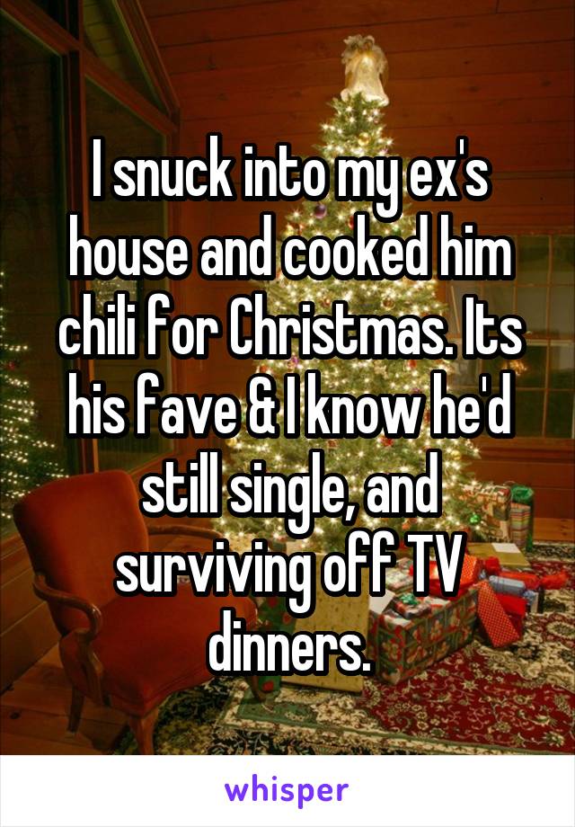 I snuck into my ex's house and cooked him chili for Christmas. Its his fave & I know he'd still single, and surviving off TV dinners.