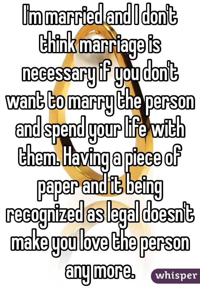 I'm married and I don't think marriage is necessary if you don't want to marry the person and spend your life with them. Having a piece of paper and it being recognized as legal doesn't make you love the person any more. 