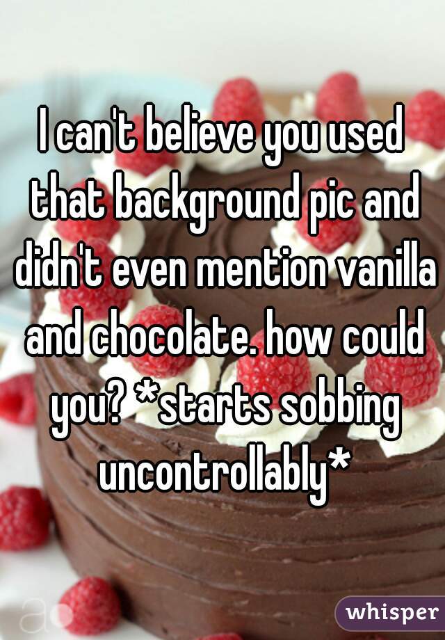 I can't believe you used that background pic and didn't even mention vanilla and chocolate. how could you? *starts sobbing uncontrollably*