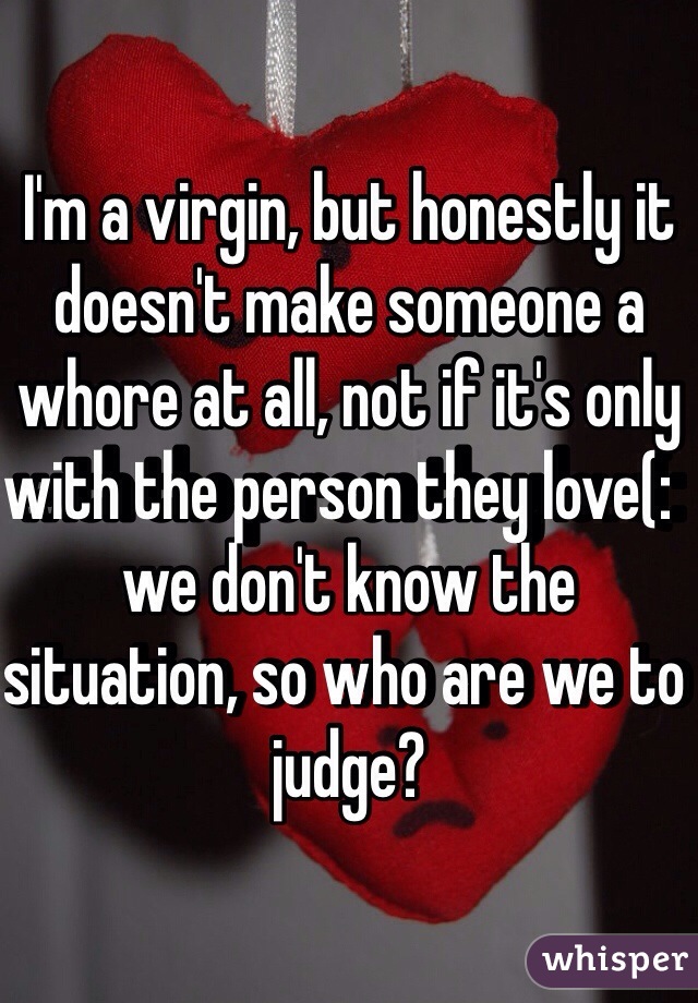 I'm a virgin, but honestly it doesn't make someone a whore at all, not if it's only with the person they love(:  we don't know the situation, so who are we to judge?