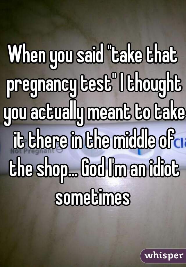 When you said "take that pregnancy test" I thought you actually meant to take it there in the middle of the shop... God I'm an idiot sometimes 