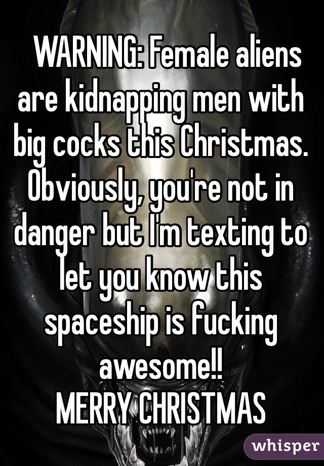   WARNING: Female aliens are kidnapping men with big cocks this Christmas. Obviously, you're not in danger but I'm texting to let you know this spaceship is fucking awesome!! 
MERRY CHRISTMAS