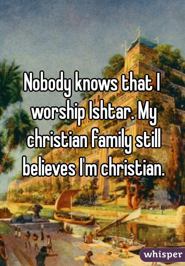 Nobody knows that I worship Ishtar. My christian family still believes I'm christian.