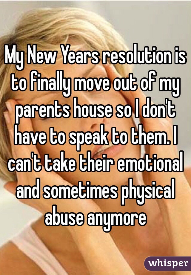 My New Years resolution is to finally move out of my parents house so I don't have to speak to them. I can't take their emotional and sometimes physical abuse anymore 