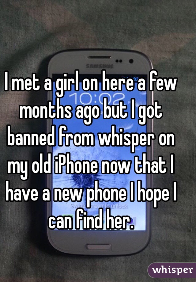 I met a girl on here a few months ago but I got banned from whisper on my old iPhone now that I have a new phone I hope I can find her. 