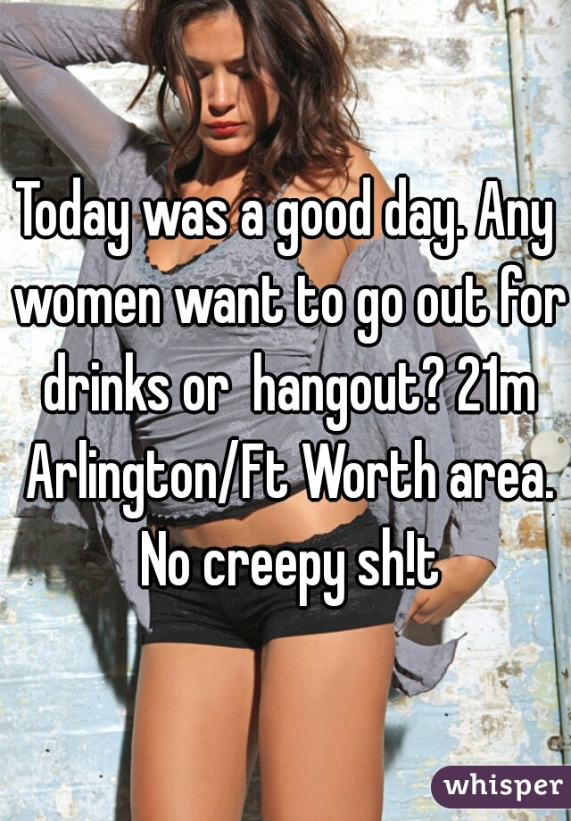 Today was a good day. Any women want to go out for drinks or  hangout? 21m Arlington/Ft Worth area. No creepy sh!t