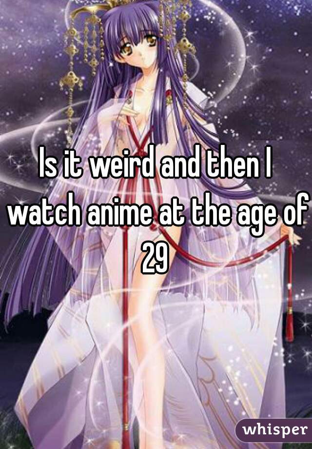 Is it weird and then I watch anime at the age of 29 