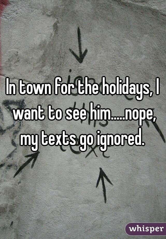 In town for the holidays, I want to see him.....nope, my texts go ignored. 