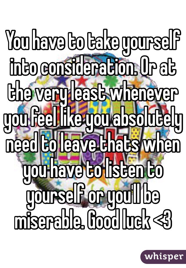 You have to take yourself into consideration. Or at the very least whenever you feel like you absolutely need to leave thats when you have to listen to yourself or you'll be miserable. Good luck <3