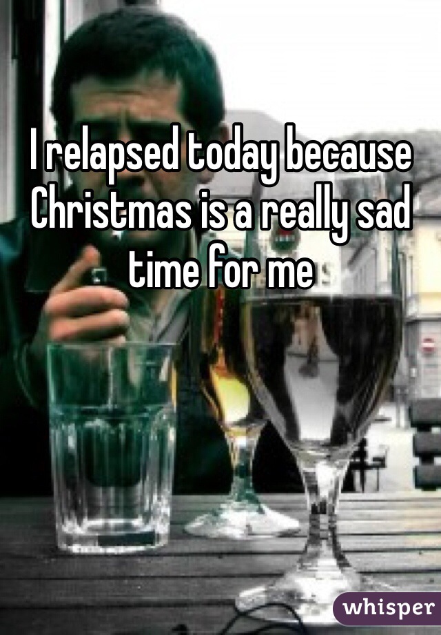 I relapsed today because Christmas is a really sad time for me