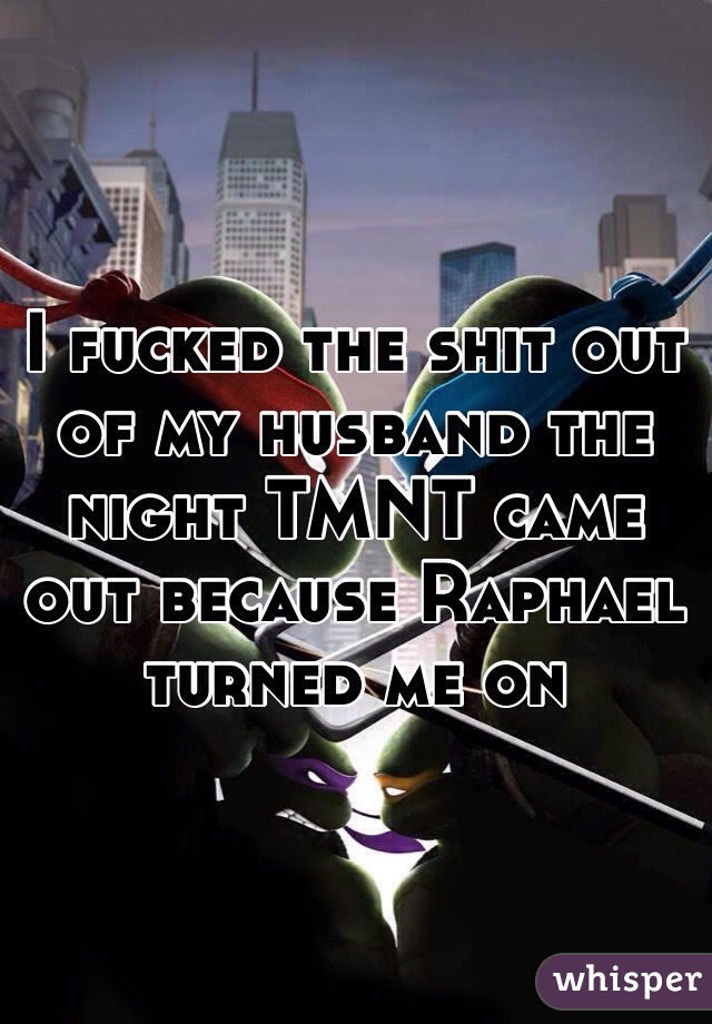 I fucked the shit out of my husband the night TMNT came out because Raphael turned me on
