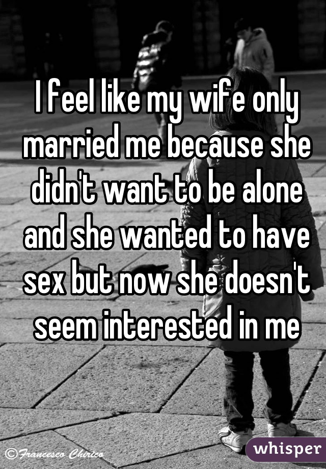 I feel like my wife only married me because she didn't want to be alone and she wanted to have sex but now she doesn't seem interested in me
