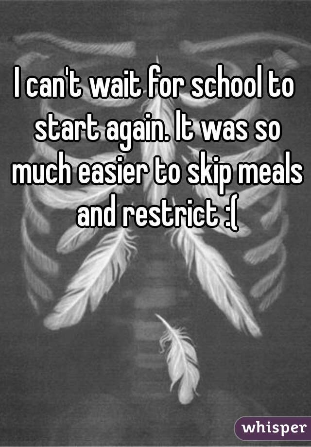 I can't wait for school to start again. It was so much easier to skip meals and restrict :(