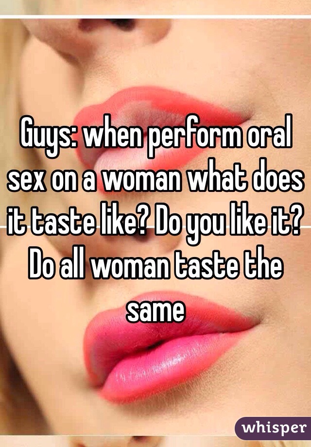 Guys: when perform oral sex on a woman what does it taste like? Do you like it? Do all woman taste the same