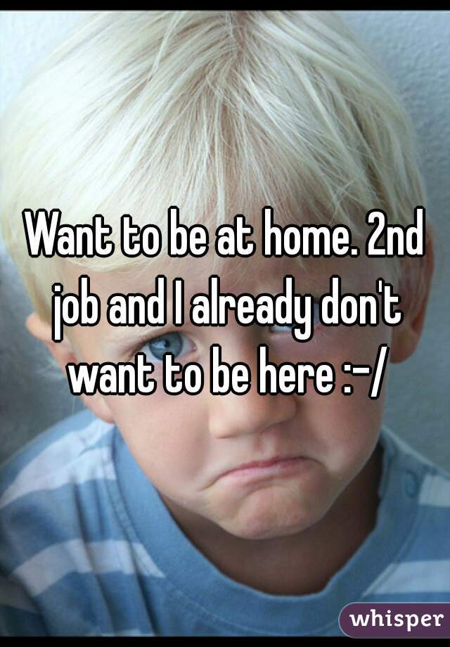Want to be at home. 2nd job and I already don't want to be here :-/