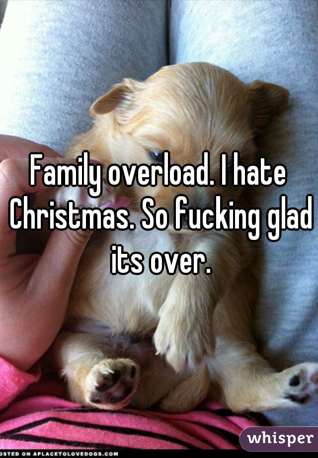 Family overload. I hate Christmas. So fucking glad its over.