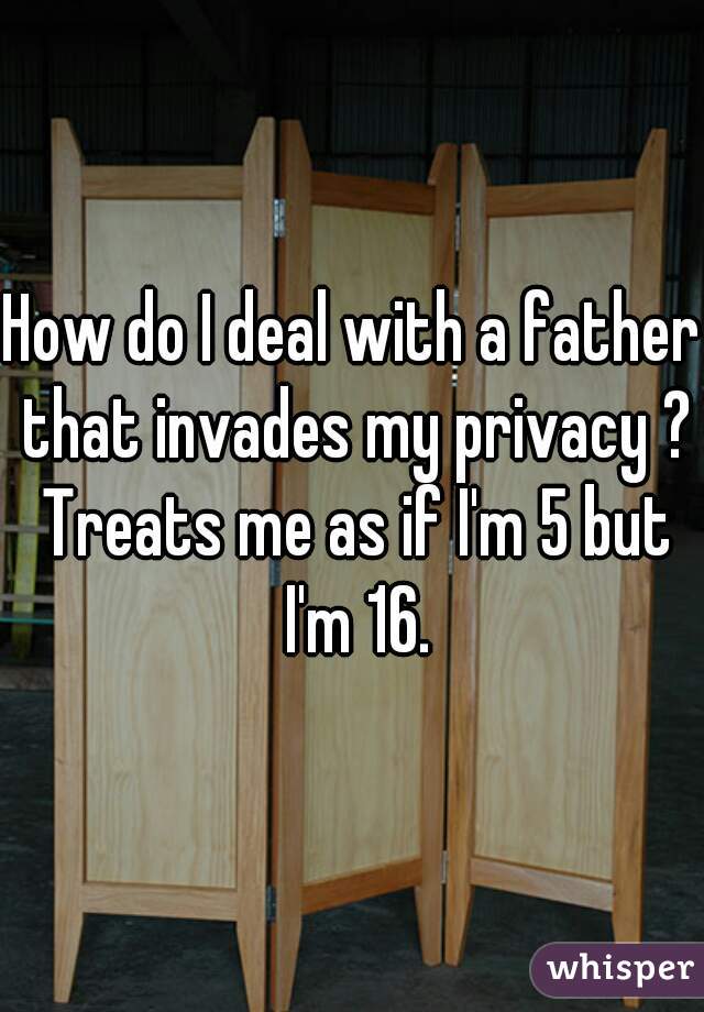 How do I deal with a father that invades my privacy ? Treats me as if I'm 5 but I'm 16.