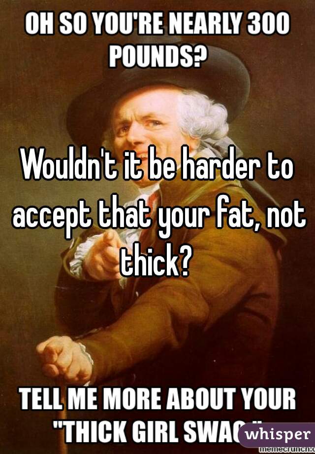 Wouldn't it be harder to accept that your fat, not thick? 