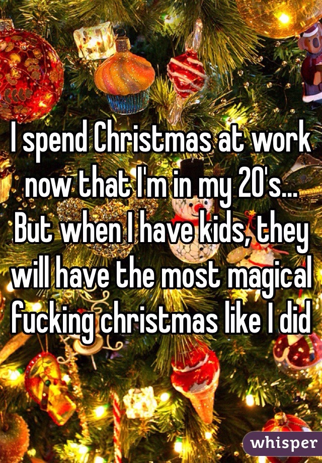 I spend Christmas at work now that I'm in my 20's... But when I have kids, they will have the most magical fucking christmas like I did